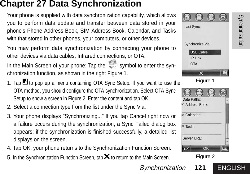 ENGLISH121SynchronizationSynchronizationYour phone is supplied with data synchronization capability, which allowsyou to perform data update and transfer between data stored in yourphone&apos;s Phone Address Book, SIM Address Book, Calendar, and Taskswith that stored in other phones, your computers, or other devices. You may perform data synchronization by connecting your phone toother devices via data cables, Infrared connections, or OTA.In the Main Screen of your phone: Tap the symbol to enter the syn-chronization function, as shown in the right Figure 1. 1.Tap to pop up a menu containing OTA Sync Setup. If you want to use theOTA method, you should configure the OTA synchronization. Select OTA SyncSetup to show a screen in Figure 2. Enter the content and tap OK. 2. Select a connection type from the list under the Sync Via. 3. Your phone displays &quot;Synchronizing...&quot; If you tap Cancel right now ora failure occurs during the synchronization, a Sync Failed dialog boxappears; if the synchronization is finished successfully, a detailed listdisplays on the screen. 4. Tap OK; your phone returns to the Synchronization Function Screen. 5.In the Synchronization Function Screen, tap to return to the Main Screen. Chapter 27 Data Synchronization Figure 1Figure 2Last Sync:Synchronize Via:OKUSB CableIR LinkOTAData Paths:Address Book: Calendar:Tasks:Server URL:Sync