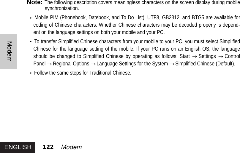 ENGLISH 122 ModemModemNote:The following description covers meaningless characters on the screen display during mobilesynchronization.Mobile PIM (Phonebook, Datebook, and To Do List): UTF8, GB2312, and BTG5 are available forcoding of Chinese characters. Whether Chinese characters may be decoded properly is depend-ent on the language settings on both your mobile and your PC. To transfer Simplified Chinese characters from your mobile to your PC, you must select SimplifiedChinese for the language setting of the mobile. If your PC runs on an English OS, the languageshould be changed to Simplified Chinese by operating as follows: Start  Settings ControlPanel Regional Options  Language Settings for the System  Simplified Chinese (Default). Follow the same steps for Traditional Chinese. 