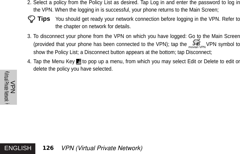 ENGLISHVPNVirtual Private Network126 VPN (Virtual Private Network) 2. Select a policy from the Policy List as desired. Tap Log in and enter the password to log inthe VPN. When the logging in is successful, your phone returns to the Main Screen; TipsYou should get ready your network connection before logging in the VPN. Refer tothe chapter on network for details. 3. To disconnect your phone from the VPN on which you have logged: Go to the Main Screen(provided that your phone has been connected to the VPN); tap the VPN symbol toshow the Policy List; a Disconnect button appears at the bottom; tap Disconnect;4. Tap the Menu Key to pop up a menu, from which you may select Edit or Delete to edit ordelete the policy you have selected. movian VPN