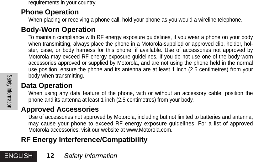 ENGLISHSafety Information12 Safety Informationrequirements in your country.Phone OperationWhen placing or receiving a phone call, hold your phone as you would a wireline telephone.Body-Worn OperationTo maintain compliance with RF energy exposure guidelines, if you wear a phone on your bodywhen transmitting, always place the phone in a Motorola-supplied or approved clip, holder, hol-ster, case, or body harness for this phone, if available. Use of accessories not approved byMotorola may exceed RF energy exposure guidelines. If you do not use one of the body-wornaccessories approved or supplied by Motorola, and are not using the phone held in the normaluse position, ensure the phone and its antenna are at least 1 inch (2.5 centimetres) from yourbody when transmitting.Data OperationWhen using any data feature of the phone, with or without an accessory cable, position thephone and its antenna at least 1 inch (2.5 centimetres) from your body.Approved AccessoriesUse of accessories not approved by Motorola, including but not limited to batteries and antenna,may cause your phone to exceed RF energy exposure guidelines. For a list of approvedMotorola accessories, visit our website at www.Motorola.com.RF Energy Interference/Compatibility