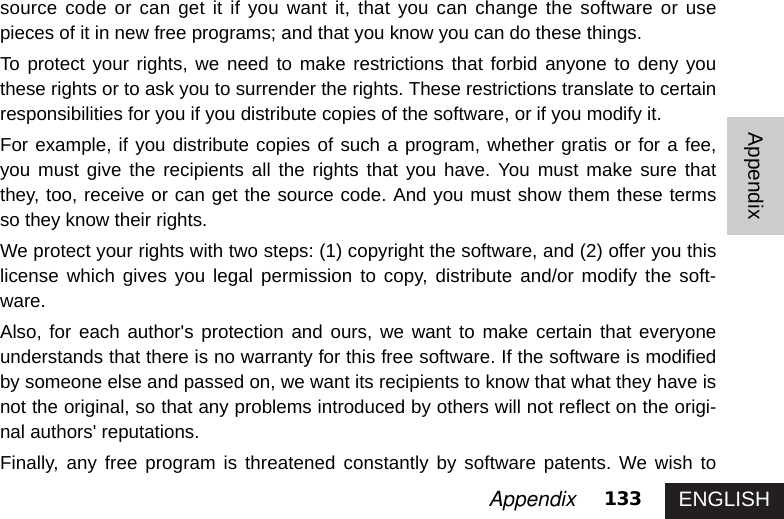 ENGLISH133AppendixAppendixsource code or can get it if you want it, that you can change the software or usepieces of it in new free programs; and that you know you can do these things. To protect your rights, we need to make restrictions that forbid anyone to deny youthese rights or to ask you to surrender the rights. These restrictions translate to certainresponsibilities for you if you distribute copies of the software, or if you modify it. For example, if you distribute copies of such a program, whether gratis or for a fee,you must give the recipients all the rights that you have. You must make sure thatthey, too, receive or can get the source code. And you must show them these termsso they know their rights. We protect your rights with two steps: (1) copyright the software, and (2) offer you thislicense which gives you legal permission to copy, distribute and/or modify the soft-ware.Also, for each author&apos;s protection and ours, we want to make certain that everyoneunderstands that there is no warranty for this free software. If the software is modifiedby someone else and passed on, we want its recipients to know that what they have isnot the original, so that any problems introduced by others will not reflect on the origi-nal authors&apos; reputations. Finally, any free program is threatened constantly by software patents. We wish to