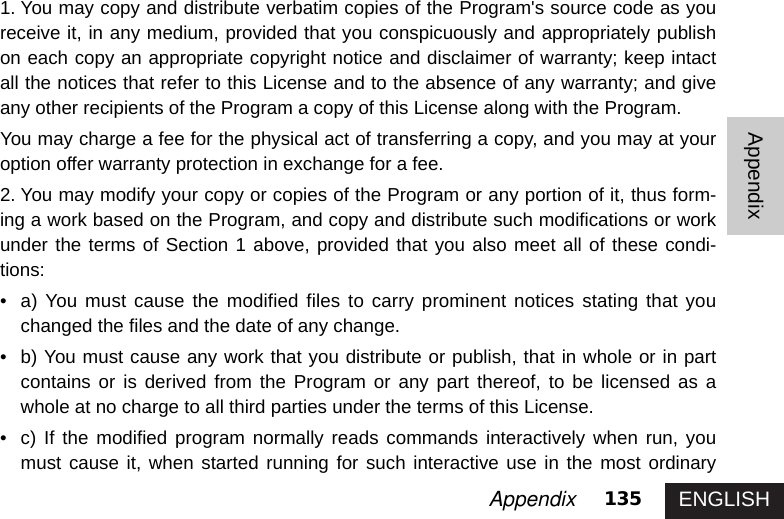 ENGLISH135AppendixAppendix1. You may copy and distribute verbatim copies of the Program&apos;s source code as youreceive it, in any medium, provided that you conspicuously and appropriately publishon each copy an appropriate copyright notice and disclaimer of warranty; keep intactall the notices that refer to this License and to the absence of any warranty; and giveany other recipients of the Program a copy of this License along with the Program. You may charge a fee for the physical act of transferring a copy, and you may at youroption offer warranty protection in exchange for a fee. 2. You may modify your copy or copies of the Program or any portion of it, thus form-ing a work based on the Program, and copy and distribute such modifications or workunder the terms of Section 1 above, provided that you also meet all of these condi-tions:• a) You must cause the modified files to carry prominent notices stating that youchanged the files and the date of any change. • b) You must cause any work that you distribute or publish, that in whole or in partcontains or is derived from the Program or any part thereof, to be licensed as awhole at no charge to all third parties under the terms of this License. • c) If the modified program normally reads commands interactively when run, youmust cause it, when started running for such interactive use in the most ordinary