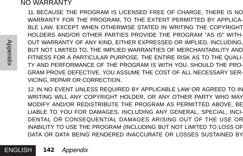 ENGLISHAppendix142 AppendixNO WARRANTY11. BECAUSE THE PROGRAM IS LICENSED FREE OF CHARGE, THERE IS NOWARRANTY FOR THE PROGRAM, TO THE EXTENT PERMITTED BY APPLICA-BLE LAW. EXCEPT WHEN OTHERWISE STATED IN WRITING THE COPYRIGHTHOLDERS AND/OR OTHER PARTIES PROVIDE THE PROGRAM &quot;AS IS&quot; WITH-OUT WARRANTY OF ANY KIND, EITHER EXPRESSED OR IMPLIED, INCLUDING,BUT NOT LIMITED TO, THE IMPLIED WARRANTIES OF MERCHANTABILITY ANDFITNESS FOR A PARTICULAR PURPOSE. THE ENTIRE RISK AS TO THE QUALI-TY AND PERFORMANCE OF THE PROGRAM IS WITH YOU. SHOULD THE PRO-GRAM PROVE DEFECTIVE, YOU ASSUME THE COST OF ALL NECESSARY SER-VICING, REPAIR OR CORRECTION. 12. IN NO EVENT UNLESS REQUIRED BY APPLICABLE LAW OR AGREED TO INWRITING WILL ANY COPYRIGHT HOLDER, OR ANY OTHER PARTY WHO MAYMODIFY AND/OR REDISTRIBUTE THE PROGRAM AS PERMITTED ABOVE, BELIABLE TO YOU FOR DAMAGES, INCLUDING ANY GENERAL, SPECIAL, INCI-DENTAL OR CONSEQUENTIAL DAMAGES ARISING OUT OF THE USE ORINABILITY TO USE THE PROGRAM (INCLUDING BUT NOT LIMITED TO LOSS OFDATA OR DATA BEING RENDERED INACCURATE OR LOSSES SUSTAINED BY