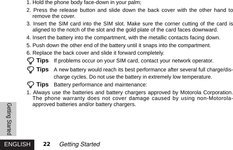 ENGLISHGetting Started22 Getting Started1. Hold the phone body face-down in your palm;2. Press the release button and slide down the back cover with the other hand toremove the cover. 3. Insert the SIM card into the SIM slot. Make sure the corner cutting of the card isaligned to the notch of the slot and the gold plate of the card faces downward. 4. Insert the battery into the compartment, with the metallic contacts facing down. 5. Push down the other end of the battery until it snaps into the compartment.6. Replace the back cover and slide it forward completely.Tips If problems occur on your SIM card, contact your network operator.TipsA new battery would reach its best performance after several full charge/dis-charge cycles. Do not use the battery in extremely low temperature.Tips Battery performance and maintenance:1. Always use the batteries and battery chargers approved by Motorola Corporation.The phone warranty does not cover damage caused by using non-Motorola-approved batteries and/or battery chargers. 