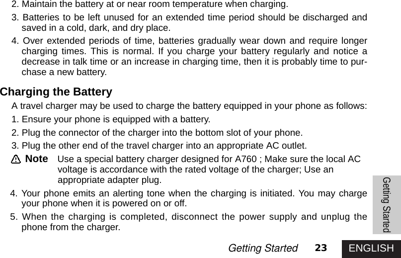 ENGLISH23Getting Started2. Maintain the battery at or near room temperature when charging.3. Batteries to be left unused for an extended time period should be discharged andsaved in a cold, dark, and dry place. 4. Over extended periods of time, batteries gradually wear down and require longercharging times. This is normal. If you charge your battery regularly and notice adecrease in talk time or an increase in charging time, then it is probably time to pur-chase a new battery.Charging the BatteryA travel charger may be used to charge the battery equipped in your phone as follows:1. Ensure your phone is equipped with a battery.2. Plug the connector of the charger into the bottom slot of your phone.3. Plug the other end of the travel charger into an appropriate AC outlet.Note Use a special battery charger designed for A760 ; Make sure the local AC voltage is accordance with the rated voltage of the charger; Use anappropriate adapter plug.4. Your phone emits an alerting tone when the charging is initiated. You may chargeyour phone when it is powered on or off. 5. When the charging is completed, disconnect the power supply and unplug thephone from the charger.Getting Started