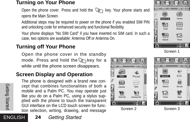 ENGLISH 24 Getting StartedTurning on Your Phone Open the phone cover Press and hold the  key. Your phone starts andopens the Main Screen.Additional steps may be required to power on the phone if you enabled SIM PINand unlocking code for enhanced security and functional flexibility.Your phone displays &quot;No SIM Card&quot; if you have inserted no SIM card. In such acase, two options are available: Antenna Off or Antenna On.Turning off Your PhoneOpen the phone cover in the standbymode. Press and hold the key for awhile until the phone screen disappears.Screen Display and OperationThe phone is designed with a brand new con-cept that combines functionalities of both amobile and a Palm PC. You may operate justlike you do on a Palm PC, using a stylus sup-plied with the phone to touch the transparentGUI interface on the LCD touch screen for func-tion selection, writing, drawing, and messageGetting StartedScreen 1Screen 2 Screen 3BluetoothThemeNetworkCalendar TasksDrawing PadNote PadSecuritySetupMediaRecent Call CameraBrowserThemeEmailNetwork