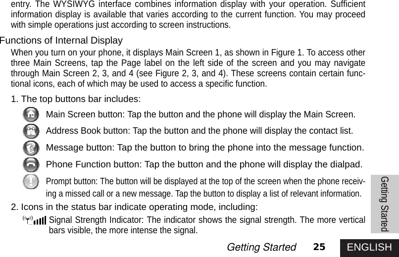 ENGLISH25Getting Startedentry. The WYSIWYG interface combines information display with your operation. Sufficientinformation display is available that varies according to the current function. You may proceedwith simple operations just according to screen instructions. Functions of Internal DisplayWhen you turn on your phone, it displays Main Screen 1, as shown in Figure 1. To access otherthree Main Screens, tap the Page label on the left side of the screen and you may navigatethrough Main Screen 2, 3, and 4 (see Figure 2, 3, and 4). These screens contain certain func-tional icons, each of which may be used to access a specific function. 1. The top buttons bar includes:Main Screen button: Tap the button and the phone will display the Main Screen.Address Book button: Tap the button and the phone will display the contact list.Message button: Tap the button to bring the phone into the message function.Phone Function button: Tap the button and the phone will display the dialpad.Prompt button: The button will be displayed at the top of the screen when the phone receiv-ing a missed call or a new message. Tap the button to display a list of relevant information.2. Icons in the status bar indicate operating mode, including:Signal Strength Indicator: The indicator shows the signal strength. The more verticalbars visible, the more intense the signal.Getting Started