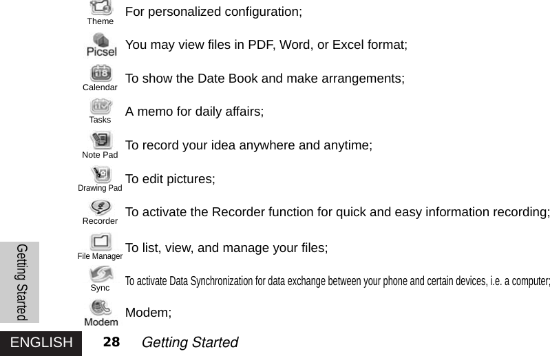 ENGLISH 28 Getting StartedFor personalized configuration;You may view files in PDF, Word, or Excel format;To show the Date Book and make arrangements; A memo for daily affairs;To record your idea anywhere and anytime; To edit pictures; To activate the Recorder function for quick and easy information recording; To list, view, and manage your files;To activate Data Synchronization for data exchange between your phone and certain devices, i.e. a computer; Modem;Getting StartedThemeCalendarTasksNote PadDrawing PadRecorderFile ManagerSync