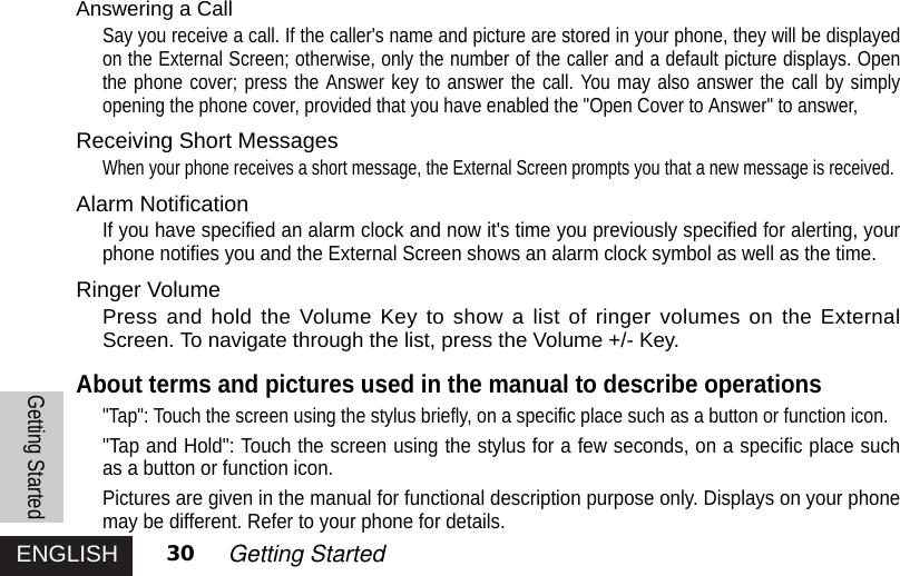 ENGLISH 30 Getting StartedAnswering a Call Say you receive a call. If the caller&apos;s name and picture are stored in your phone, they will be displayedon the External Screen; otherwise, only the number of the caller and a default picture displays. Openthe phone cover; press the Answer key to answer the call. You may also answer the call by simplyopening the phone cover, provided that you have enabled the &quot;Open Cover to Answer&quot; to answer, Receiving Short MessagesWhen your phone receives a short message, the External Screen prompts you that a new message is received. Alarm NotificationIf you have specified an alarm clock and now it&apos;s time you previously specified for alerting, yourphone notifies you and the External Screen shows an alarm clock symbol as well as the time. Ringer VolumePress and hold the Volume Key to show a list of ringer volumes on the ExternalScreen. To navigate through the list, press the Volume +/- Key.About terms and pictures used in the manual to describe operations&quot;Tap&quot;: Touch the screen using the stylus briefly, on a specific place such as a button or function icon. &quot;Tap and Hold&quot;: Touch the screen using the stylus for a few seconds, on a specific place suchas a button or function icon.Pictures are given in the manual for functional description purpose only. Displays on your phonemay be different. Refer to your phone for details.Getting Started