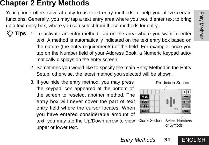 ENGLISH31Entry MethodsEntry MethodsChapter 2 Entry MethodsYour phone offers several easy-to-use text entry methods to help you utilize certainfunctions. Generally, you may tap a text entry area where you would enter text to bringup a text entry box, where you can select from these methods for entry. Tips 1. To activate an entry method, tap on the area where you want to entertext. A method is automatically indicated on the text entry box based onthe nature (the entry requirements) of the field. For example, once youtap on the Number field of your Address Book, a Numeric keypad auto-matically displays on the entry screen. 2. Sometimes you would like to specify the main Entry Method in the EntrySetup; otherwise, the latest method you selected will be shown. 3. If you hide the entry method, you may pressthe keypad icon appeared at the bottom ofthe screen to reselect another method. Theentry box will never cover the part of textentry field where the cursor locates. Whenyou have entered considerable amount oftext, you may tap the Up/Down arrow to viewupper or lower text. Prediction SectionChoice Section Select Numbersor Symbols