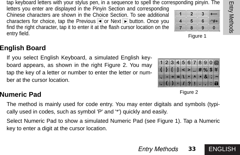 ENGLISH33Entry MethodsEntry Methodstap keyboard letters with your stylus pen, in a sequence to spell the corresponding pinyin. Theletters you enter are displayed in the Pinyin Section and correspondingChinese characters are shown in the Choice Section. To see additionalcharacters for choice, tap the Previous or Next button. Once youfind the right character, tap it to enter it at the flash cursor location on theentry field. English Board If you select English Keyboard, a simulated English key-board appears, as shown in the right Figure 2. You maytap the key of a letter or number to enter the letter or num-ber at the cursor location. Numeric PadThe method is mainly used for code entry. You may enter digitals and symbols (typi-cally used in codes, such as symbol &apos;P&apos; and &apos;*&apos;) quickly and easily. Select Numeric Pad to show a simulated Numeric Pad (see Figure 1). Tap a Numerickey to enter a digit at the cursor location.Figure 2Figure 1