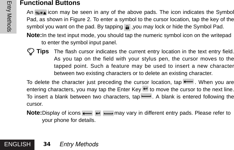 ENGLISHEntry Methods34 Entry MethodsFunctional Buttons An icon may be seen in any of the above pads. The icon indicates the SymbolPad, as shown in Figure 2. To enter a symbol to the cursor location, tap the key of thesymbol you want on the pad. By tapping ,you may lock or hide the Symbol Pad.Note:In the text input mode, you should tap the numeric symbol icon on the writepad to enter the symbol input panel.Tips The flash cursor indicates the current entry location in the text entry field.As you tap on the field with your stylus pen, the cursor moves to thetapped point. Such a feature may be used to insert a new characterbetween two existing characters or to delete an existing character.To delete the character just preceding the cursor location, tap . When you areentering characters, you may tap the Enter Key to move the cursor to the next line.To insert a blank between two characters, tap . A blank is entered following thecursor.Note:Display of icons may vary in different entry pads. Please refer toNote:your phone for details.