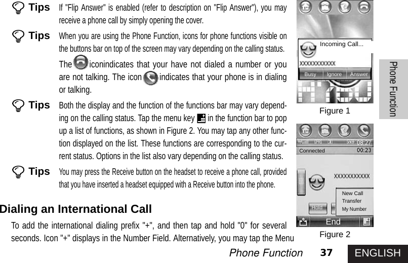 ENGLISH37Phone FunctionPhone FunctionTipsIf &quot;Flip Answer&quot; is enabled (refer to description on &quot;Flip Answer&quot;), you mayreceive a phone call by simply opening the cover. TipsWhen you are using the Phone Function, icons for phone functions visible onthe buttons bar on top of the screen may vary depending on the calling status.The iconindicates that your have not dialed a number or youare not talking. The icon indicates that your phone is in dialingor talking.TipsBoth the display and the function of the functions bar may vary depend-ing on the calling status. Tap the menu key in the function bar to popup a list of functions, as shown in Figure 2. You may tap any other func-tion displayed on the list. These functions are corresponding to the cur-rent status. Options in the list also vary depending on the calling status.TipsYou may press the Receive button on the headset to receive a phone call, providedthat you have inserted a headset equipped with a Receive button into the phone.Dialing an International CallTo add the international dialing prefix &quot;+&quot;, and then tap and hold &quot;0&quot; for severalseconds. Icon &quot;+&quot; displays in the Number Field. Alternatively, you may tap the MenuFigure 1Figure 2Incoming Call...Busy Ignore AnswerConnectedHoldNew CallTransferMy NumberEnd