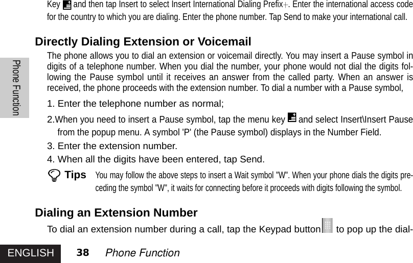 ENGLISHPhone Function38 Phone FunctionKey and then tap Insert to select Insert International Dialing Prefix . Enter the international access codefor the country to which you are dialing. Enter the phone number. Tap Send to make your international call.Directly Dialing Extension or VoicemailThe phone allows you to dial an extension or voicemail directly. You may insert a Pause symbol indigits of a telephone number. When you dial the number, your phone would not dial the digits fol-lowing the Pause symbol until it receives an answer from the called party. When an answer isreceived, the phone proceeds with the extension number. To dial a number with a Pause symbol,1. Enter the telephone number as normal;2.When you need to insert a Pause symbol, tap the menu key and select Insert\Insert Pausefrom the popup menu. A symbol &apos;P&apos; (the Pause symbol) displays in the Number Field.3. Enter the extension number.4. When all the digits have been entered, tap Send.TipsYou may follow the above steps to insert a Wait symbol &quot;W&quot;. When your phone dials the digits pre-ceding the symbol &quot;W&quot;, it waits for connecting before it proceeds with digits following the symbol.Dialing an Extension NumberTo dial an extension number during a call, tap the Keypad button to pop up the dial-