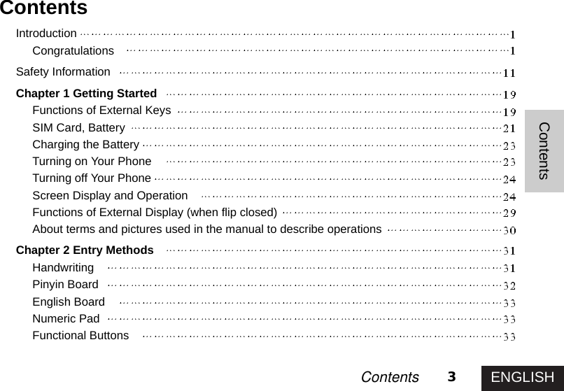 ENGLISH3ContentsContentsContentsIntroductionCongratulationsSafety InformationChapter 1 Getting StartedFunctions of External KeysSIM Card, BatteryCharging the BatteryTurning on Your PhoneTurning off Your PhoneScreen Display and OperationFunctions of External Display (when flip closed)About terms and pictures used in the manual to describe operationsChapter 2 Entry MethodsHandwritingPinyin BoardEnglish BoardNumeric PadFunctional Buttons