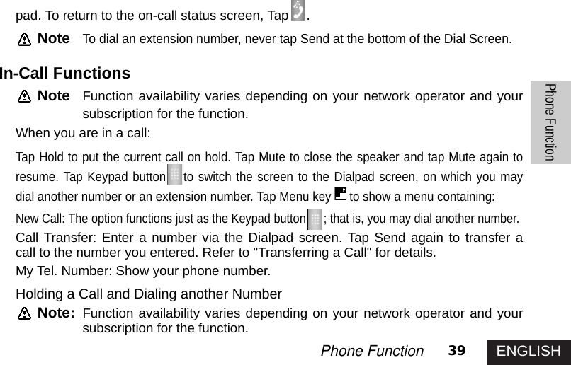 ENGLISH39Phone FunctionPhone Functionpad. To return to the on-call status screen, Tap .NoteTo dial an extension number, never tap Send at the bottom of the Dial Screen.In-Call FunctionsNote Function availability varies depending on your network operator and yoursubscription for the function.When you are in a call:Tap Hold to put the current call on hold. Tap Mute to close the speaker and tap Mute again toresume. Tap Keypad button to switch the screen to the Dialpad screen, on which you maydial another number or an extension number. Tap Menu key to show a menu containing:New Call: The option functions just as the Keypad button ; that is, you may dial another number.Call Transfer: Enter a number via the Dialpad screen. Tap Send again to transfer acall to the number you entered. Refer to &quot;Transferring a Call&quot; for details.My Tel. Number: Show your phone number.Holding a Call and Dialing another NumberNote: Function availability varies depending on your network operator and yoursubscription for the function.