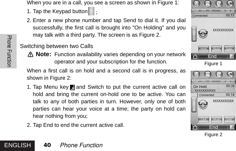 ENGLISHPhone Function40 Phone FunctionWhen you are in a call, you see a screen as shown in Figure 1:1. Tap the Keypad button2. Enter a new phone number and tap Send to dial it. If you dialsuccessfully, the first call is brought into &quot;On Holding&quot; and youmay talk with a third party. The screen is as Figure 2. Switching between two CallsNote: Function availability varies depending on your networkoperator and your subscription for the function. When a first call is on hold and a second call is in progress, asshown in Figure 2: 1. Tap Menu key and Switch to put the current active call onhold and bring the current on-hold one to be active. You cantalk to any of both parties in turn. However, only one of bothparties can hear your voice at a time; the party on hold canhear nothing from you; 2. Tap End to end the current active call.Figure 1Figure 2ConnectedHoldEndMute SpkrConnectedLink Mute SpkrEndOn Hold