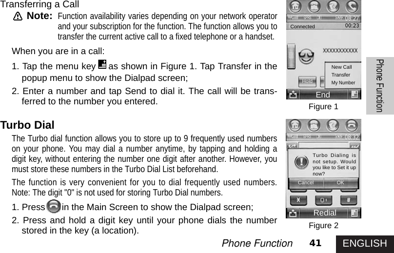 ENGLISH41Phone FunctionPhone FunctionTransferring a CallNote:Function availability varies depending on your network operatorand your subscription for the function. The function allows you totransfer the current active call to a fixed telephone or a handset.When you are in a call:1. Tap the menu key as shown in Figure 1. Tap Transfer in thepopup menu to show the Dialpad screen;2. Enter a number and tap Send to dial it. The call will be trans-ferred to the number you entered. Turbo DialThe Turbo dial function allows you to store up to 9 frequently used numberson your phone. You may dial a number anytime, by tapping and holding adigit key, without entering the number one digit after another. However, youmust store these numbers in the Turbo Dial List beforehand.The function is very convenient for you to dial frequently used numbers.Note: The digit &quot;0&quot; is not used for storing Turbo Dial numbers.1. Press in the Main Screen to show the Dialpad screen;2. Press and hold a digit key until your phone dials the numberstored in the key (a location). Figure 1Figure 2ConnectedHoldNew CallTransferMy NumberEndRedialTurbo Dialing isnot setup. Wouldyou like to Set it upnow?Cancel OK