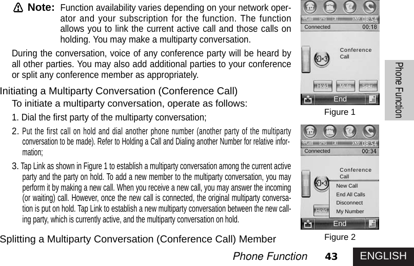 43Phone FunctionPhone FunctionNote:Function availability varies depending on your network oper-ator and your subscription for the function. The functionallows you to link the current active call and those calls onholding. You may make a multiparty conversation.During the conversation, voice of any conference party will be heard byall other parties. You may also add additional parties to your conferenceor split any conference member as appropriately. Initiating a Multiparty Conversation (Conference Call)To initiate a multiparty conversation, operate as follows:1. Dial the first party of the multiparty conversation;2.Put the first call on hold and dial another phone number (another party of the multipartyconversation to be made). Refer to Holding a Call and Dialing another Number for relative infor-mation; 3.Tap Link as shown in Figure 1 to establish a multiparty conversation among the current activeparty and the party on hold. To add a new member to the multiparty conversation, you mayperform it by making a new call. When you receive a new call, you may answer the incoming(or waiting) call. However, once the new call is connected, the original multiparty conversa-tion is put on hold. Tap Link to establish a new multiparty conversation between the new call-ing party, which is currently active, and the multiparty conversation on hold.Splitting a Multiparty Conversation (Conference Call) MemberFigure 1Figure 2EndEndNew CallEnd All CallsDisconnectMy NumberConnectedConnectedConferenceCallHold MuteSpkrConferenceCallHoldENGLISH