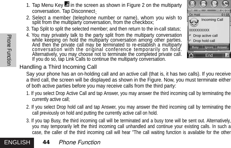 ENGLISHPhone Function44 Phone Function1. Tap Menu Key in the screen as shown in Figure 2 on the multipartyconversation. Tap Disconnect2. Select a member (telephone number or name), whom you wish tosplit from the multiparty conversation, from the checkbox;3. Tap Split to split the selected member; and then return to the in-call status; 4. You may privately talk to the party split from the multiparty conversationwhile keeping on hold the multiparty conversation among other parties.And then the private call may be terminated to re-establish a multipartyconversation with the original conference temporarily on hold.Alternatively, you may choose not to terminate the completed private call.If you do so, tap Link Calls to continue the multiparty conversation.Handling a Third Incoming CallSay your phone has an on-holding call and an active call (that is, it has two calls). If you receivea third call, the screen will be displayed as shown in the Figure. Now, you must terminate eitherof both active parties before you may receive calls from the third party:1. If you select Drop Active Call and tap Answer, you may answer the third incoming call by terminating thecurrently active call;2. If you select Drop hold call and tap Answer, you may answer the third incoming call by terminating thecall previously on hold and putting the currently active call on hold. 3. If you tap Busy, the third incoming call will be terminated and a busy tone will be sent out. Alternatively,you may temporarily left the third incoming call unhandled and continue your existing calls. In such acase, the caller of the third incoming call will hear &quot;The call waiting function is available for the otherOn HoldIncoming CallDrop active callDrop hold callEndBusy Ignore Answer