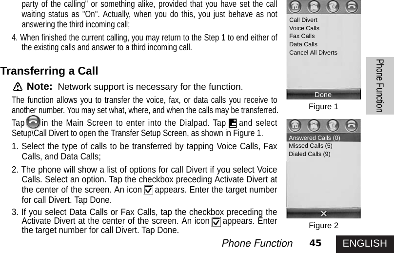 ENGLISH45Phone FunctionPhone Functionparty of the calling&quot; or something alike, provided that you have set the callwaiting status as &quot;On&quot;. Actually, when you do this, you just behave as notanswering the third incoming call;4. When finished the current calling, you may return to the Step 1 to end either ofthe existing calls and answer to a third incoming call.Transferring a CallNote: Network support is necessary for the function.The function allows you to transfer the voice, fax, or data calls you receive toanother number. You may set what, where, and when the calls may be transferred.Tap in the Main Screen to enter into the Dialpad. Tap and selectSetup\Call Divert to open the Transfer Setup Screen, as shown in Figure 1.1. Select the type of calls to be transferred by tapping Voice Calls, FaxCalls, and Data Calls; 2. The phone will show a list of options for call Divert if you select VoiceCalls. Select an option. Tap the checkbox preceding Activate Divert atthe center of the screen. An icon appears. Enter the target numberfor call Divert. Tap Done.3. If you select Data Calls or Fax Calls, tap the checkbox preceding theActivate Divert at the center of the screen. An icon appears. Enterthe target number for call Divert. Tap Done.Figure 1Figure 2Call DivertVoice CallsFax CallsData CallsCancel All DivertsDoneAnswered Calls (0)Missed Calls (5)Dialed Calls (9)