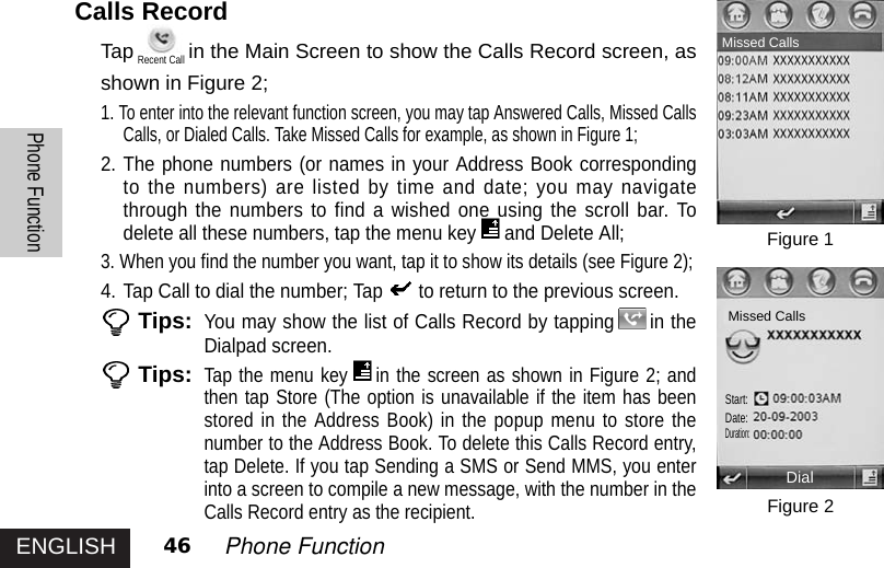 ENGLISHPhone Function46 Phone FunctionCalls RecordTap in the Main Screen to show the Calls Record screen, asshown in Figure 2; 1.To enter into the relevant function screen, you may tap Answered Calls, Missed CallsCalls, or Dialed Calls. Take Missed Calls for example, as shown in Figure 1;2. The phone numbers (or names in your Address Book correspondingto the numbers) are listed by time and date; you may navigatethrough the numbers to find a wished one using the scroll bar. Todelete all these numbers, tap the menu key and Delete All;3. When you find the number you want, tap it to show its details (see Figure 2);4. Tap Call to dial the number; Tap to return to the previous screen.Tips:You may show the list of Calls Record by tapping in theDialpad screen.Tips:Tap the menu key in the screen as shown in Figure 2; andthen tap Store (The option is unavailable if the item has beenstored in the Address Book) in the popup menu to store thenumber to the Address Book. To delete this Calls Record entry,tap Delete. If you tap Sending a SMS or Send MMS, you enterinto a screen to compile a new message, with the number in theCalls Record entry as the recipient. Figure 1Figure 2Missed CallsMissed CallsStart:Date:Duration:DialRecent Call