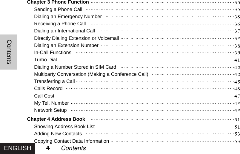 ENGLISHContents4ContentsChapter 3 Phone FunctionSending a Phone CallDialing an Emergency NumberReceiving a Phone CallDialing an International CallDirectly Dialing Extension or VoicemailDialing an Extension NumberIn-Call FunctionsTurbo DialDialing a Number Stored in SIM CardMultiparty Conversation (Making a Conference Call)Transferring a CallCalls RecordCall CostMy Tel. NumberNetwork SetupChapter 4 Address BookShowing Address Book ListAdding New ContactsCopying Contact Data Information