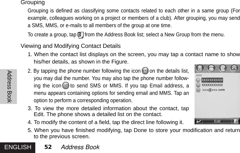 ENGLISHAddress Book52 Address Book GroupingGrouping is defined as classifying some contacts related to each other in a same group (Forexample, colleagues working on a project or members of a club). After grouping, you may senda SMS, MMS, or e-mails to all members of the group at one time.To create a group, tap from the Address Book list; select a New Group from the menu. Viewing and Modifying Contact Details1. When the contact list displays on the screen, you may tap a contact name to showhis/her details, as shown in the Figure.2. By tapping the phone number following the icon on the details list,you may dial the number. You may also tap the phone number follow-ing the icon to send SMS or MMS. If you tap Email address, amenu appears containing options for sending email and MMS. Tap anoption to perform a corresponding operation. 3. To view the more detailed information about the contact, tapEdit. The phone shows a detailed list on the contact.4. To modify the content of a field, tap the direct line following it.5. When you have finished modifying, tap Done to store your modification and returnto the previous screen.Edit