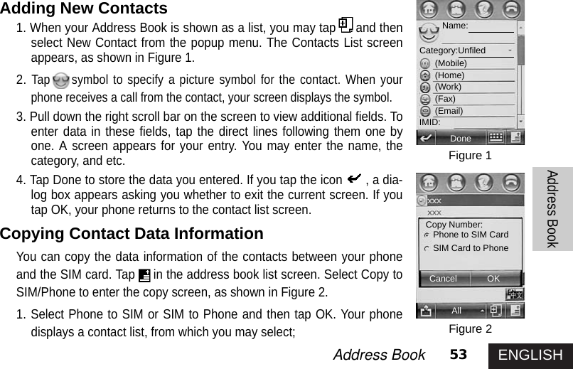 ENGLISH53Address Book Address BookAdding New Contacts1. When your Address Book is shown as a list, you may tap and thenselect New Contact from the popup menu. The Contacts List screenappears, as shown in Figure 1. 2.Tap symbol to specify a picture symbol for the contact. When yourphone receives a call from the contact, your screen displays the symbol.3. Pull down the right scroll bar on the screen to view additional fields. Toenter data in these fields, tap the direct lines following them one byone. A screen appears for your entry. You may enter the name, thecategory, and etc. 4. Tap Done to store the data you entered. If you tap the icon , a dia-log box appears asking you whether to exit the current screen. If youtap OK, your phone returns to the contact list screen.Copying Contact Data InformationYou can copy the data information of the contacts between your phoneand the SIM card. Tap in the address book list screen. Select Copy toSIM/Phone to enter the copy screen, as shown in Figure 2. 1. Select Phone to SIM or SIM to Phone and then tap OK. Your phonedisplays a contact list, from which you may select; Figure 1Figure 2DoneAllCancel OKName:Category:Unfiled(Mobile)(Home)(Work)(Fax)(Email)IMID:Copy Number: Phone to SIM CardSIM Card to Phone