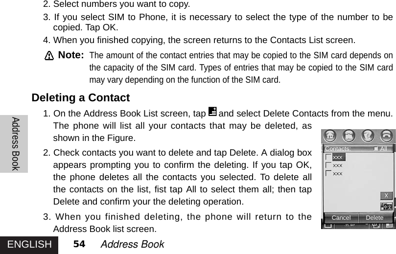 ENGLISHAddress Book54 Address Book 2. Select numbers you want to copy. 3. If you select SIM to Phone, it is necessary to select the type of the number to becopied. Tap OK.4. When you finished copying, the screen returns to the Contacts List screen.Note:The amount of the contact entries that may be copied to the SIM card depends onthe capacity of the SIM card. Types of entries that may be copied to the SIM cardmay vary depending on the function of the SIM card. Deleting a Contact1. On the Address Book List screen, tap and select Delete Contacts from the menu.The phone will list all your contacts that may be deleted, asshown in the Figure. 2. Check contacts you want to delete and tap Delete. A dialog boxappears prompting you to confirm the deleting. If you tap OK,the phone deletes all the contacts you selected. To delete allthe contacts on the list, fist tap All to select them all; then tapDelete and confirm your the deleting operation. 3. When you finished deleting, the phone will return to theAddress Book list screen. Cancel DeleteContacts: All