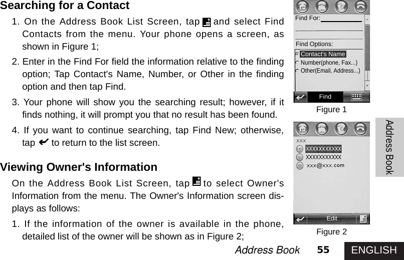 ENGLISH55Address Book Address BookSearching for a Contact1. On the Address Book List Screen, tap and select FindContacts from the menu. Your phone opens a screen, asshown in Figure 1; 2. Enter in the Find For field the information relative to the findingoption; Tap Contact&apos;s Name, Number, or Other in the findingoption and then tap Find.3. Your phone will show you the searching result; however, if itfinds nothing, it will prompt you that no result has been found. 4. If you want to continue searching, tap Find New; otherwise,tap to return to the list screen. Viewing Owner&apos;s Information On the Address Book List Screen, tap to select Owner&apos;sInformation from the menu. The Owner&apos;s Information screen dis-plays as follows:1. If the information of the owner is available in the phone,detailed list of the owner will be shown as in Figure 2; Figure 1Figure 2FindFind For:Find Options: Contact&apos;s NameNumber(phone, Fax...)Other(Email, Address...)Edit