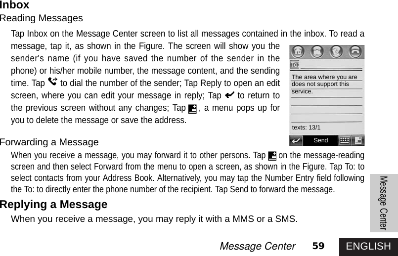 ENGLISH59Message CenterMessage CenterInboxReading MessagesTap Inbox on the Message Center screen to list all messages contained in the inbox. To read amessage, tap it, as shown in the Figure. The screen will show you thesender&apos;s name (if you have saved the number of the sender in thephone) or his/her mobile number, the message content, and the sendingtime. Tap to dial the number of the sender; Tap Reply to open an editscreen, where you can edit your message in reply; Tap to return tothe previous screen without any changes; Tap , a menu pops up foryou to delete the message or save the address. Forwarding a MessageWhen you receive a message, you may forward it to other persons. Tap on the message-readingscreen and then select Forward from the menu to open a screen, as shown in the Figure. Tap To: toselect contacts from your Address Book. Alternatively, you may tap the Number Entry field followingthe To: to directly enter the phone number of the recipient. Tap Send to forward the message. Replying a MessageWhen you receive a message, you may reply it with a MMS or a SMS. SendThe area where you aredoes not support thisservice.To:texts: 13/1