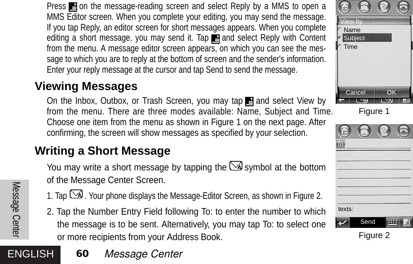 ENGLISHMessage Center60 Message CenterPress on the message-reading screen and select Reply by a MMS to open aMMS Editor screen. When you complete your editing, you may send the message.If you tap Reply, an editor screen for short messages appears. When you completeediting a short message, you may send it. Tap and select Reply with Contentfrom the menu. A message editor screen appears, on which you can see the mes-sage to which you are to reply at the bottom of screen and the sender&apos;s information.Enter your reply message at the cursor and tap Send to send the message.Viewing MessagesOn the Inbox, Outbox, or Trash Screen, you may tap and select View byfrom the menu. There are three modes available: Name, Subject and Time.Choose one item from the menu as shown in Figure 1 on the next page. Afterconfirming, the screen will show messages as specified by your selection.Writing a Short MessageYou may write a short message by tapping the symbol at the bottomof the Message Center Screen. 1. Tap . Your phone displays the Message-Editor Screen, as shown in Figure 2. 2. Tap the Number Entry Field following To: to enter the number to whichthe message is to be sent. Alternatively, you may tap To: to select oneor more recipients from your Address Book. Figure 1Figure 2SendTo:texts:Cancel OKView byNameSubjectTime