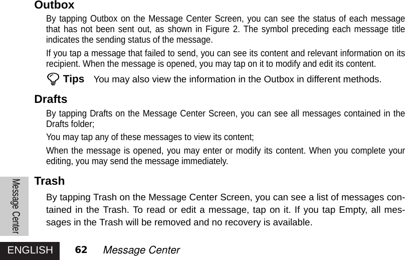 ENGLISHMessage Center62 Message CenterOutboxBy tapping Outbox on the Message Center Screen, you can see the status of each messagethat has not been sent out, as shown in Figure 2. The symbol preceding each message titleindicates the sending status of the message.If you tap a message that failed to send, you can see its content and relevant information on itsrecipient. When the message is opened, you may tap on it to modify and edit its content. Tips You may also view the information in the Outbox in different methods. DraftsBy tapping Drafts on the Message Center Screen, you can see all messages contained in theDrafts folder;You may tap any of these messages to view its content;When the message is opened, you may enter or modify its content. When you complete yourediting, you may send the message immediately. TrashBy tapping Trash on the Message Center Screen, you can see a list of messages con-tained in the Trash. To read or edit a message, tap on it. If you tap Empty, all mes-sages in the Trash will be removed and no recovery is available. 