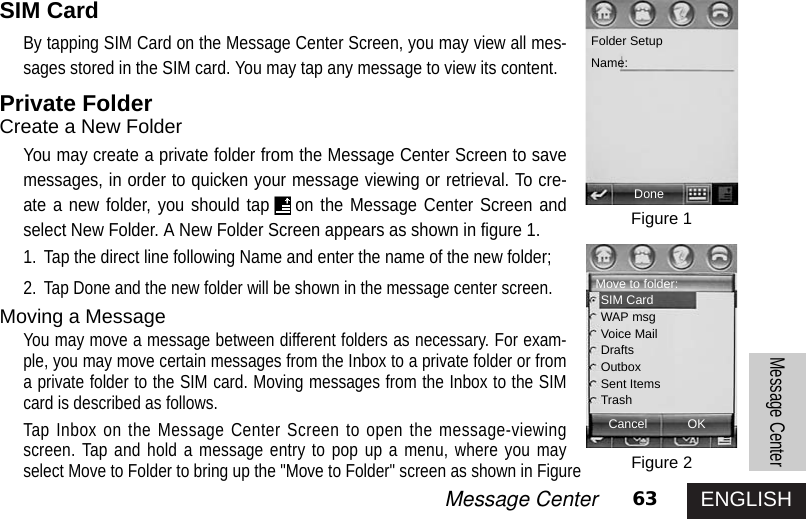 ENGLISH63Message CenterMessage CenterSIM CardBy tapping SIM Card on the Message Center Screen, you may view all mes-sages stored in the SIM card. You may tap any message to view its content. Private FolderCreate a New FolderYou may create a private folder from the Message Center Screen to savemessages, in order to quicken your message viewing or retrieval. To cre-ate a new folder, you should tap on the Message Center Screen andselect New Folder. A New Folder Screen appears as shown in figure 1. 1. Tap the direct line following Name and enter the name of the new folder; 2.Tap Done and the new folder will be shown in the message center screen. Moving a Message You may move a message between different folders as necessary. For exam-ple, you may move certain messages from the Inbox to a private folder or froma private folder to the SIM card. Moving messages from the Inbox to the SIMcard is described as follows. Tap Inbox on the Message Center Screen to open the message-viewingscreen. Tap and hold a message entry to pop up a menu, where you mayselect Move to Folder to bring up the &quot;Move to Folder&quot; screen as shown in FigureFigure 1Figure 2Folder SetupName:DoneMove to folder:SIM CardWAP msgVoice MailDraftsOutboxSent ItemsTrashCancel OK