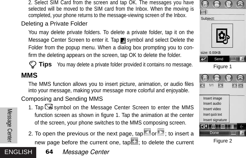 ENGLISHMessage Center64 Message Center2. Select SIM Card from the screen and tap OK. The messages you haveselected will be moved to the SIM card from the Inbox. When the moving iscompleted, your phone returns to the message-viewing screen of the Inbox. Deleting a Private FolderYou may delete private folders. To delete a private folder, tap it on theMessage Center Screen to enter it. Tap symbol and select Delete theFolder from the popup menu. When a dialog box prompting you to con-firm the deleting appears on the screen, tap OK to delete the folder. TipsYou may delete a private folder provided it contains no message.MMSThe MMS function allows you to insert picture, animation, or audio filesinto your message, making your message more colorful and enjoyable.Composing and Sending MMS1. Tap symbol on the Message Center Screen to enter the MMSfunction screen as shown in figure 1. Tap the animation at the centerof the screen, your phone switches to the MMS composing screen. 2. To open the previous or the next page, tap or ; to insert anew page before the current one, tap ; to delete the currentFigure 1Figure 2To:Subject:Sendsize:DoneInsert imageInsert audioInsert videoInsert quick textInsert signature