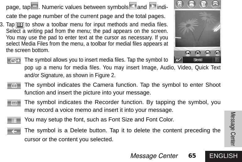 ENGLISH65Message CenterMessage Centerpage, tap . Numeric values between symbols and  indi-cate the page number of the current page and the total pages. 3. Tap to show a toolbar menu for input methods and media files.Select a writing pad from the menu; the pad appears on the screen.You may use the pad to enter text at the cursor as necessary. If youselect Media Files from the menu, a toolbar for medial files appears atthe screen bottom.The symbol allows you to insert media files. Tap the symbol topop up a menu for media files. You may insert Image, Audio, Video, Quick Textand/or Signature, as shown in Figure 2.The symbol indicates the Camera function. Tap the symbol to enter Shootfunction and insert the picture into your message.The symbol indicates the Recorder function. By tapping the symbol, youmay record a voice memo and insert it into your message.You may setup the font, such as Font Size and Font Color.The symbol is a Delete button. Tap it to delete the content preceding thecursor or the content you selected.Send