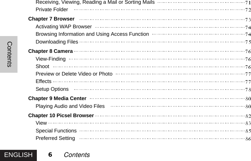 ENGLISHContents6ContentsReceiving, Viewing, Reading a Mail or Sorting MailsPrivate FolderChapter 7 BrowserActivating WAP BrowserBrowsing Information and Using Access FunctionDownloading FilesChapter 8 CameraView-FindingShootPreview or Delete Video or PhotoEffectsSetup OptionsChapter 9 Media CenterPlaying Audio and Video FilesChapter 10 Picsel BrowserViewSpecial FunctionsPreferred Setting