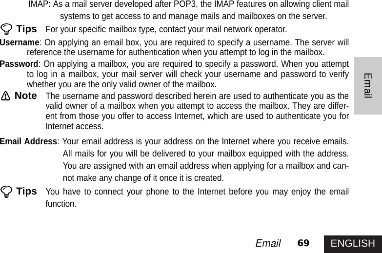 ENGLISH69EmailEmailIMAP: As a mail server developed after POP3, the IMAP features on allowing client mailsystems to get access to and manage mails and mailboxes on the server. TipsFor your specific mailbox type, contact your mail network operator. Username: On applying an email box, you are required to specify a username. The server willreference the username for authentication when you attempt to log in the mailbox. Password: On applying a mailbox, you are required to specify a password. When you attemptto log in a mailbox, your mail server will check your username and password to verifywhether you are the only valid owner of the mailbox. NoteThe username and password described herein are used to authenticate you as thevalid owner of a mailbox when you attempt to access the mailbox. They are differ-ent from those you offer to access Internet, which are used to authenticate you forInternet access.Email Address: Your email address is your address on the Internet where you receive emails.All mails for you will be delivered to your mailbox equipped with the address.You are assigned with an email address when applying for a mailbox and can-not make any change of it once it is created. TipsYou have to connect your phone to the Internet before you may enjoy the emailfunction.