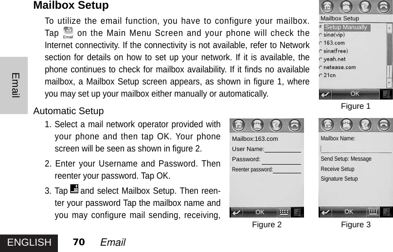 ENGLISHEmail70 EmailMailbox SetupTo utilize the email function, you have to configure your mailbox.Tap on the Main Menu Screen and your phone will check theInternet connectivity. If the connectivity is not available, refer to Networksection for details on how to set up your network. If it is available, thephone continues to check for mailbox availability. If it finds no availablemailbox, a Mailbox Setup screen appears, as shown in figure 1, whereyou may set up your mailbox either manually or automatically. Automatic Setup1. Select a mail network operator provided withyour phone and then tap OK. Your phonescreen will be seen as shown in figure 2. 2. Enter your Username and Password. Thenreenter your password. Tap OK.3. Tap and select Mailbox Setup. Then reen-ter your password Tap the mailbox name andyou may configure mail sending, receiving,Figure 1Figure 3Figure 2OKMailbox Setup OK OKMailbox:163.comUser Name:Password:Reenter password: Mailbox Name:Send Setup: MessageReceive SetupSignature SetupEmailSetup Manually