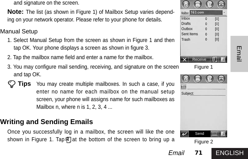 ENGLISH71EmailEmailand signature on the screen.Note:The list (as shown in Figure 1) of Mailbox Setup varies depend-ing on your network operator. Please refer to your phone for details.Manual Setup1. Select Manual Setup from the screen as shown in Figure 1 and thentap OK. Your phone displays a screen as shown in figure 3. 2. Tap the mailbox name field and enter a name for the mailbox. 3. You may configure mail sending, receiving, and signature on the screenand tap OK.TipsYou may create multiple mailboxes. In such a case, if youenter no name for each mailbox on the manual setupscreen, your phone will assigns name for such mailboxes asMailbox n, where n is 1, 2, 3, 4 ...Writing and Sending Emails Once you successfully log in a mailbox, the screen will like the oneshown in Figure 1. Tap at the bottom of the screen to bring up aFigure 1Figure 2ReceiveMailbox:InboxDraftsOutboxSent ItemsTrashSendTo:Subject: