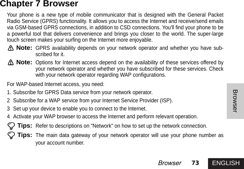 ENGLISH73BrowserBrowserYour phone is a new type of mobile communicator that is designed with the General PacketRadio Service (GPRS) functionality. It allows you to access the Internet and receive/send emailsvia GSM-based GPRS connections, in addition to CSD connections. You&apos;ll find your phone to bea powerful tool that delivers convenience and brings you closer to the world. The super-largetouch screen makes your surfing on the Internet more enjoyable. Note:GPRS availability depends on your network operator and whether you have sub-scribed for it. Note:Options for Internet access depend on the availability of these services offered byyour network operator and whether you have subscribed for these services. Checkwith your network operator regarding WAP configurations.For WAP-based Internet access, you need:1. Subscribe for GPRS Data service from your network operator.2  Subscribe for a WAP service from your Internet Service Provider (ISP).3  Set up your device to enable you to connect to the Internet.4  Activate your WAP browser to access the Internet and perform relevant operation.Tips:Refer to descriptions on &quot;Network&quot; on how to set up the network connection.Tips:The main data gateway of your network operator will use your phone number asyour account number.Chapter 7 Browser