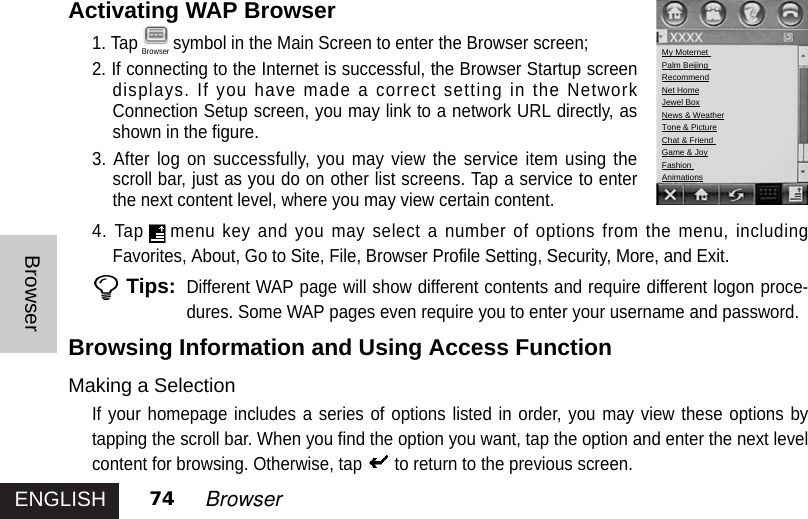 ENGLISHBrowser74 BrowserActivating WAP Browser1. Tap symbol in the Main Screen to enter the Browser screen;2. If connecting to the Internet is successful, the Browser Startup screendisplays. If you have made a correct setting in the NetworkConnection Setup screen, you may link to a network URL directly, asshown in the figure. 3. After log on successfully, you may view the service item using thescroll bar, just as you do on other list screens. Tap a service to enterthe next content level, where you may view certain content.4. Tap menu key and you may select a number of options from the menu, includingFavorites, About, Go to Site, File, Browser Profile Setting, Security, More, and Exit.  Tips:Different WAP page will show different contents and require different logon proce-dures. Some WAP pages even require you to enter your username and password.Browsing Information and Using Access FunctionMaking a SelectionIf your homepage includes a series of options listed in order, you may view these options bytapping the scroll bar. When you find the option you want, tap the option and enter the next levelcontent for browsing. Otherwise, tap to return to the previous screen.My Moternet Palm Beijing RecommendNet HomeJewel BoxNews &amp; WeatherTone &amp; PictureChat &amp; Friend Game &amp; JoyFashionAnimationsBrowser