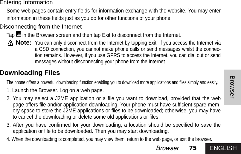 ENGLISH75BrowserBrowserEntering InformationSome web pages contain entry fields for information exchange with the website. You may enterinformation in these fields just as you do for other functions of your phone. Disconnecting from the InternetTap in the Browser screen and then tap Exit to disconnect from the Internet. Note:You can only disconnect from the Internet by tapping Exit. If you access the Internet viaa CSD connection, you cannot make phone calls or send messages whilst the connec-tion remains. However, if you use GPRS to access the Internet, you can dial out or sendmessages without disconnecting your phone from the Internet.Downloading FilesThe phone offers a powerful downloading function enabling you to download more applications and files simply and easily. 1. Launch the Browser. Log on a web page.2. You may select a J2ME application or a file you want to download, provided that the webpage offers file and/or application downloading. Your phone must have sufficient spare mem-ory space to store the J2ME applications or files to be downloaded; otherwise, you may haveto cancel the downloading or delete some old applications or files.3. After you have confirmed for your downloading, a location should be specified to save theapplication or file to be downloaded. Then you may start downloading.4. When the downloading is completed, you may view them, return to the web page, or exit the browser.