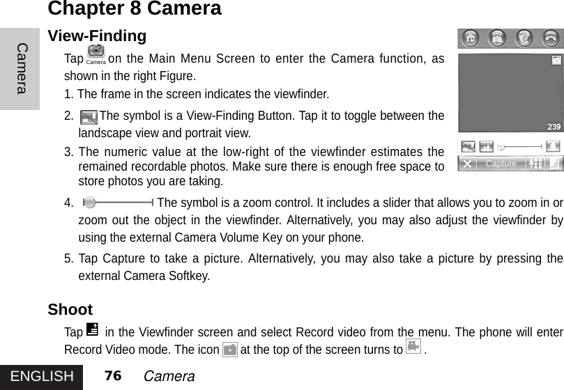 ENGLISHCamera76 CameraView-FindingTap on the Main Menu Screen to enter the Camera function, asshown in the right Figure.1. The frame in the screen indicates the viewfinder. 2. The symbol is a View-Finding Button. Tap it to toggle between thelandscape view and portrait view.3. The numeric value at the low-right of the viewfinder estimates theremained recordable photos. Make sure there is enough free space tostore photos you are taking. 4. The symbol is a zoom control. It includes a slider that allows you to zoom in orzoom out the object in the viewfinder. Alternatively, you may also adjust the viewfinder byusing the external Camera Volume Key on your phone. 5. Tap Capture to take a picture. Alternatively, you may also take a picture by pressing theexternal Camera Softkey.ShootTap in the Viewfinder screen and select Record video from the menu. The phone will enterRecord Video mode. The icon at the top of the screen turns to .Chapter 8 CameraCaptureCamera