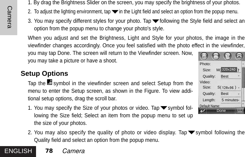 ENGLISHCamera78 Camera1. By drag the Brightness Slider on the screen, you may specify the brightness of your photos. 2. To adjust the lighting environment, tap in the Light field and select an option from the popup menu.3. You may specify different styles for your photo. Tap following the Style field and select anoption from the popup menu to change your photo&apos;s style.When you adjust and set the Brightness, Light and Style for your photos, the image in theviewfinder changes accordingly. Once you feel satisfied with the photo effect in the viewfinder,you may tap Done. The screen will return to the Viewfinder screen. Now,you may take a picture or have a shoot.Setup OptionsTap the symbol in the viewfinder screen and select Setup from themenu to enter the Setup screen, as shown in the Figure. To view addi-tional setup options, drag the scroll bar. 1. You may specify the Size of your photos or video. Tap symbol fol-lowing the Size field; Select an item from the popup menu to set upthe size of your photos.2. You may also specify the quality of photo or video display. Tap symbol following theQuality field and select an option from the popup menu. DonePhoto:Size:     M(                )Quality:     BestVideo:Size:      S(             )Quality:     BestLength:      5 minutesDefault Name: