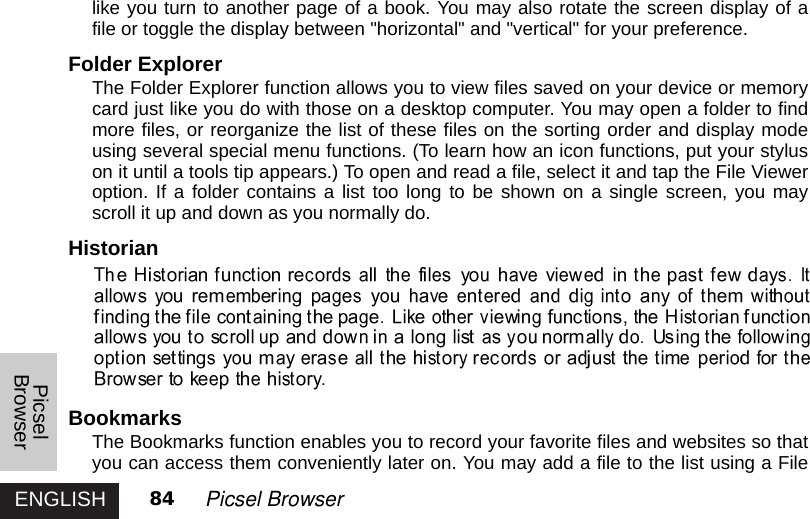 ENGLISH 84 Picsel Browserlike you turn to another page of a book. You may also rotate the screen display of afile or toggle the display between &quot;horizontal&quot; and &quot;vertical&quot; for your preference. Folder ExplorerThe Folder Explorer function allows you to view files saved on your device or memorycard just like you do with those on a desktop computer. You may open a folder to findmore files, or reorganize the list of these files on the sorting order and display modeusing several special menu functions. (To learn how an icon functions, put your styluson it until a tools tip appears.) To open and read a file, select it and tap the File Vieweroption. If a folder contains a list too long to be shown on a single screen, you mayscroll it up and down as you normally do. Historian Bookmarks The Bookmarks function enables you to record your favorite files and websites so thatyou can access them conveniently later on. You may add a file to the list using a FilePicselBrowser