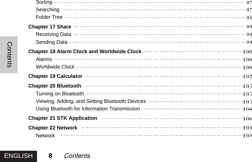 ENGLISHContents8ContentsSortingSearchingFolder TreeChapter 17 ShareReceiving DataSending DataChapter 18 Alarm Clock and Worldwide ClockAlarmsWorldwide ClockChapter 19 CalculatorChapter 20 BluetoothTurning on BluetoothViewing, Adding, and Setting Bluetooth DevicesUsing Bluetooth for Information TransmissionChapter 21 STK ApplicationChapter 22 NetworkNetwork