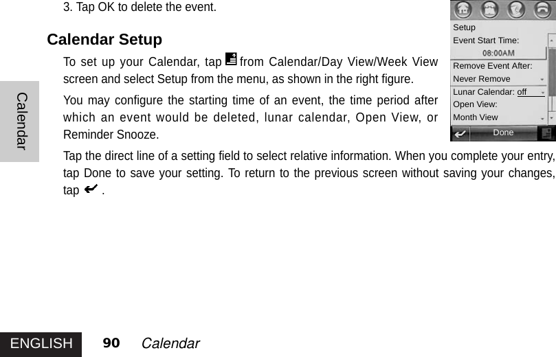 ENGLISHCalendar90 Calendar3. Tap OK to delete the event. Calendar SetupTo set up your Calendar, tap from Calendar/Day View/Week Viewscreen and select Setup from the menu, as shown in the right figure.You may configure the starting time of an event, the time period afterwhich an event would be deleted, lunar calendar, Open View, orReminder Snooze.Tap the direct line of a setting field to select relative information. When you complete your entry,tap Done to save your setting. To return to the previous screen without saving your changes,tap .SetupEvent Start Time:Remove Event After:Never RemoveLunar Calendar: offOpen View:Month ViewDone