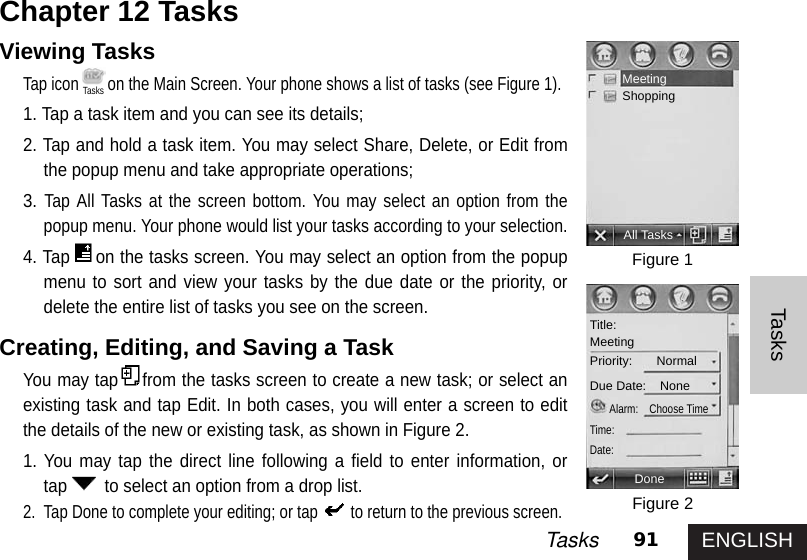 ENGLISH91TasksTasksViewing Tasks Tap icon on the Main Screen. Your phone shows a list of tasks (see Figure 1). 1. Tap a task item and you can see its details;2. Tap and hold a task item. You may select Share, Delete, or Edit fromthe popup menu and take appropriate operations; 3.Tap All Tasks at the screen bottom. You may select an option from thepopup menu. Your phone would list your tasks according to your selection. 4. Tap on the tasks screen. You may select an option from the popupmenu to sort and view your tasks by the due date or the priority, ordelete the entire list of tasks you see on the screen. Creating, Editing, and Saving a Task You may tap from the tasks screen to create a new task; or select anexisting task and tap Edit. In both cases, you will enter a screen to editthe details of the new or existing task, as shown in Figure 2.1. You may tap the direct line following a field to enter information, ortap to select an option from a drop list. 2. Tap Done to complete your editing; or tap to return to the previous screen. Chapter 12 Tasks Figure 1Figure 2MeetingShoppingAll TasksDoneTitle:MeetingPriority:       Normal Due Date:    NoneAlarm:    Choose TimeTime:Date:Tasks